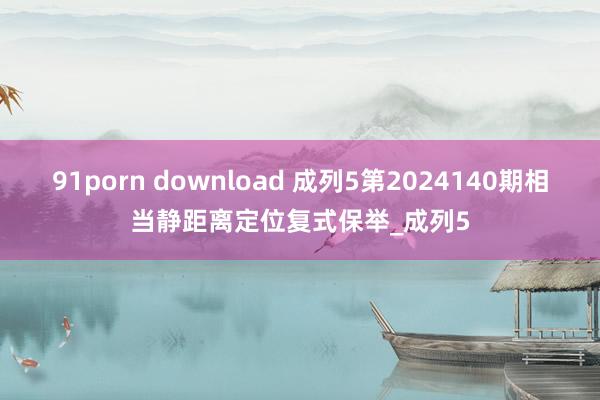 91porn download 成列5第2024140期相当静距离定位复式保举_成列5