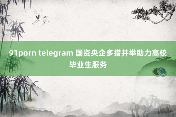 91porn telegram 国资央企多措并举助力高校毕业生服务