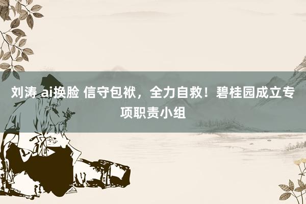 刘涛 ai换脸 信守包袱，全力自救！碧桂园成立专项职责小组