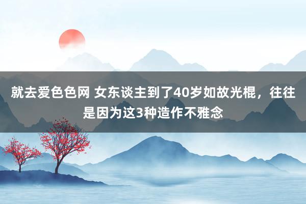 就去爱色色网 女东谈主到了40岁如故光棍，往往是因为这3种造作不雅念