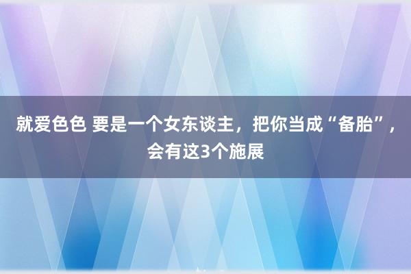 就爱色色 要是一个女东谈主，把你当成“备胎”，会有这3个施展