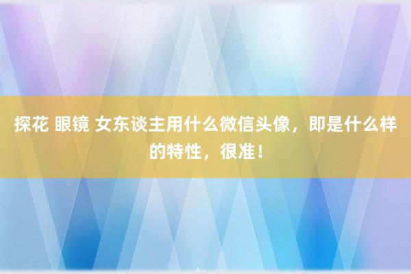 探花 眼镜 女东谈主用什么微信头像，即是什么样的特性，很准！