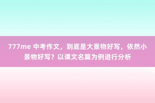 777me 中考作文，到底是大景物好写，依然小景物好写？以课文名篇为例进行分析