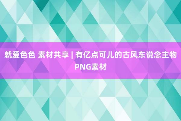 就爱色色 素材共享 | 有亿点可儿的古风东说念主物PNG素材