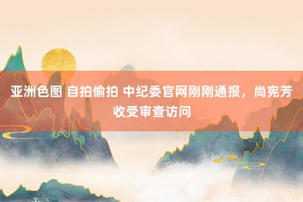 亚洲色图 自拍偷拍 中纪委官网刚刚通报，尚宪芳收受审查访问