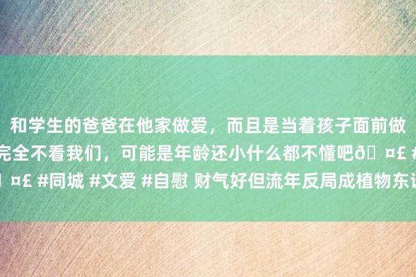 和学生的爸爸在他家做爱，而且是当着孩子面前做爱，太刺激了，孩子完全不看我们，可能是年龄还小什么都不懂吧🤣 #同城 #文爱 #自慰 财气好但流年反局成植物东谈主的女命（一德）