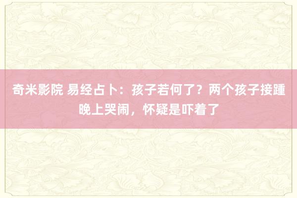 奇米影院 易经占卜：孩子若何了？两个孩子接踵晚上哭闹，怀疑是吓着了