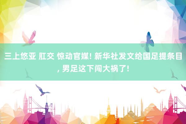 三上悠亚 肛交 惊动官媒! 新华社发文给国足提条目， 男足这下闯大祸了!