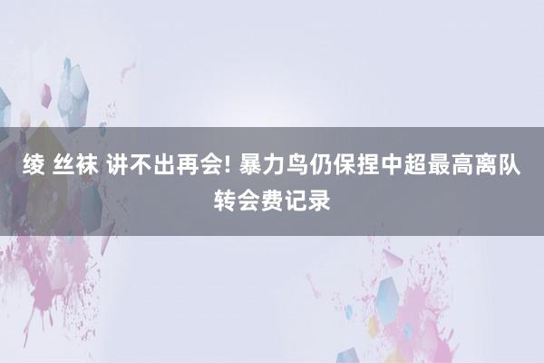 绫 丝袜 讲不出再会! 暴力鸟仍保捏中超最高离队转会费记录