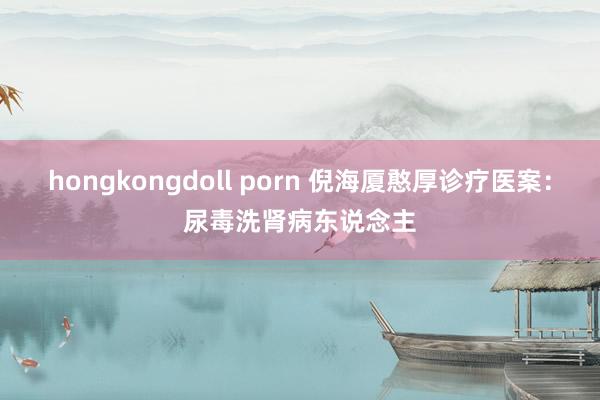 hongkongdoll porn 倪海厦憨厚诊疗医案：尿毒洗肾病东说念主