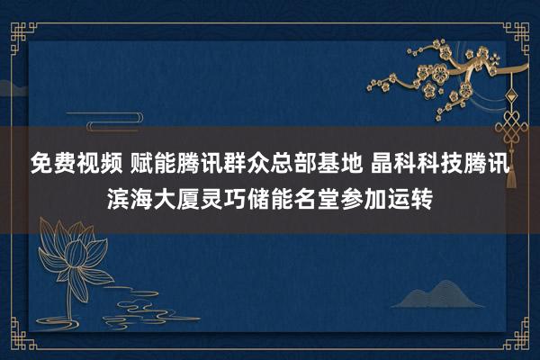 免费视频 赋能腾讯群众总部基地 晶科科技腾讯滨海大厦灵巧储能名堂参加运转