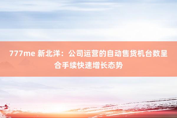 777me 新北洋：公司运营的自动售货机台数呈合手续快速增长态势