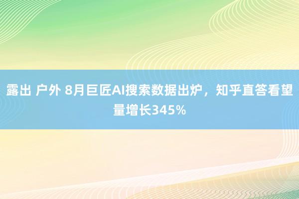 露出 户外 8月巨匠AI搜索数据出炉，知乎直答看望量增长345%