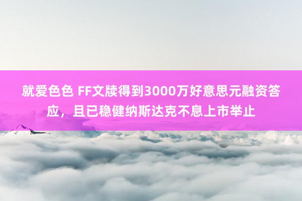 就爱色色 FF文牍得到3000万好意思元融资答应，且已稳健纳斯达克不息上市举止