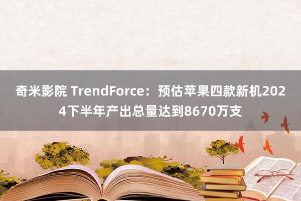 奇米影院 TrendForce：预估苹果四款新机2024下半年产出总量达到8670万支