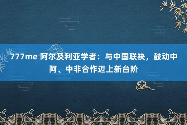 777me 阿尔及利亚学者：与中国联袂，鼓动中阿、中非合作迈上新台阶