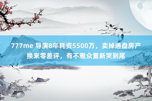 777me 导演8年耗资5500万，卖掉通盘房产换来零差评，有不雅众重新哭到尾