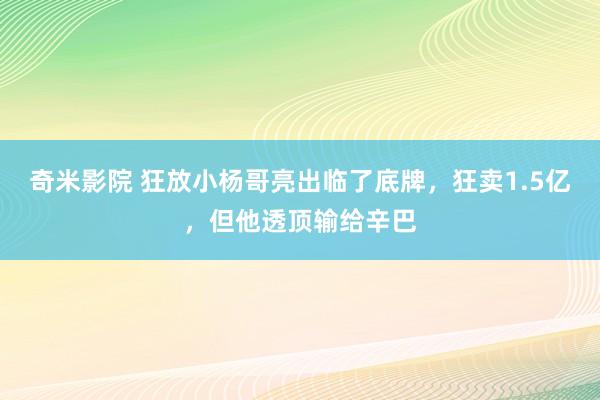 奇米影院 狂放小杨哥亮出临了底牌，狂卖1.5亿，但他透顶输给辛巴