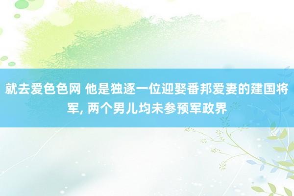 就去爱色色网 他是独逐一位迎娶番邦爱妻的建国将军， 两个男儿均未参预军政界