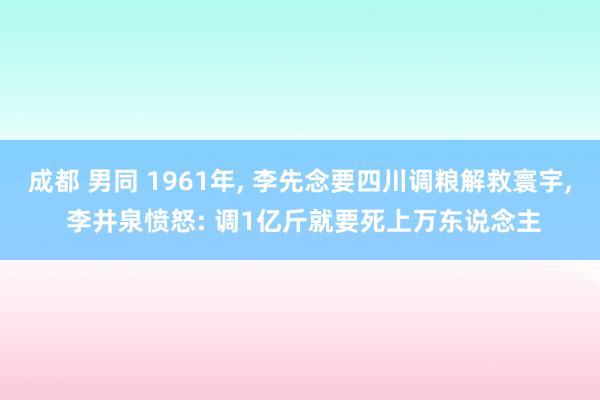 成都 男同 1961年， 李先念要四川调粮解救寰宇， 李井泉愤怒: 调1亿斤就要死上万东说念主