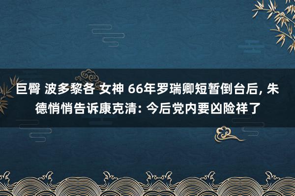 巨臀 波多黎各 女神 66年罗瑞卿短暂倒台后， 朱德悄悄告诉康克清: 今后党内要凶险祥了