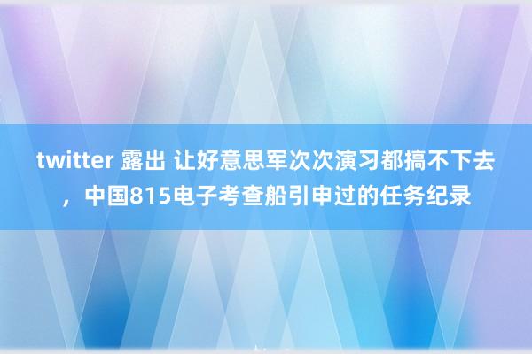 twitter 露出 让好意思军次次演习都搞不下去，中国815电子考查船引申过的任务纪录