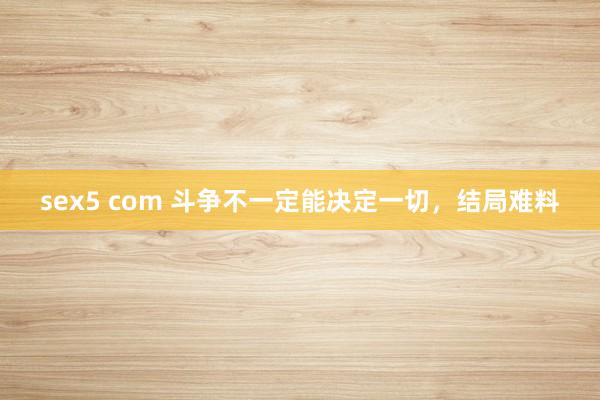 sex5 com 斗争不一定能决定一切，结局难料