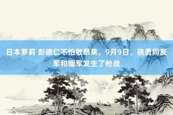 日本萝莉 彭德仁不怕敏昂莱，9月9日，骁勇同友军和缅军发生了枪战