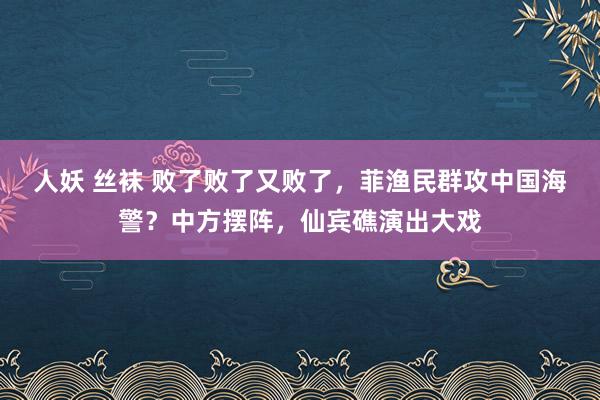 人妖 丝袜 败了败了又败了，菲渔民群攻中国海警？中方摆阵，仙宾礁演出大戏