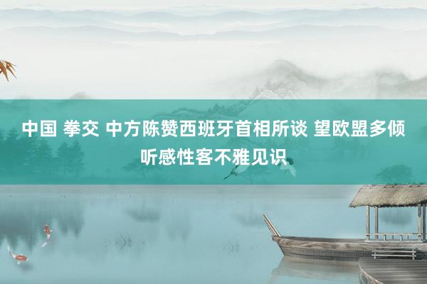 中国 拳交 中方陈赞西班牙首相所谈 望欧盟多倾听感性客不雅见识