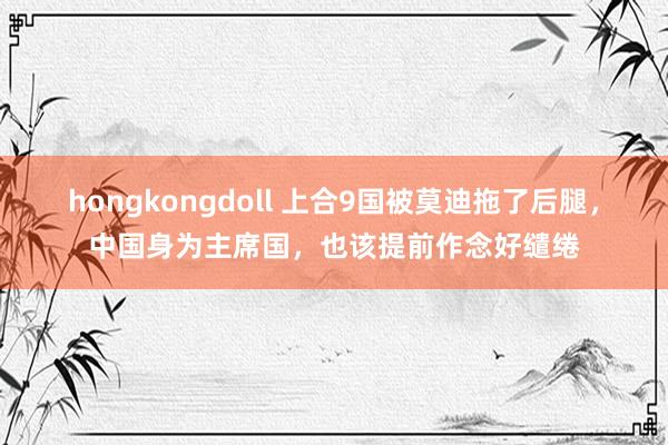 hongkongdoll 上合9国被莫迪拖了后腿，中国身为主席国，也该提前作念好缱绻