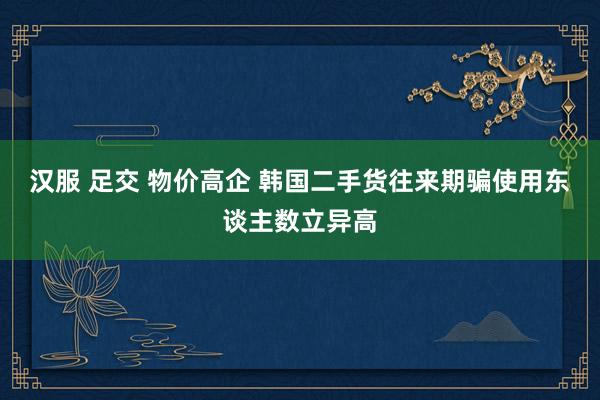 汉服 足交 物价高企 韩国二手货往来期骗使用东谈主数立异高