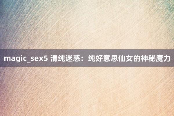 magic_sex5 清纯迷惑：纯好意思仙女的神秘魔力