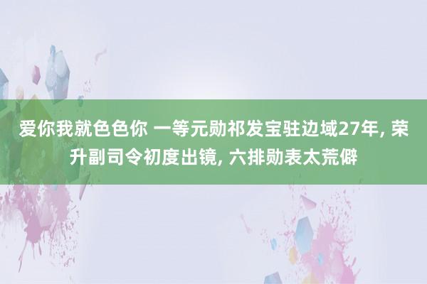 爱你我就色色你 一等元勋祁发宝驻边域27年， 荣升副司令初度出镜， 六排勋表太荒僻