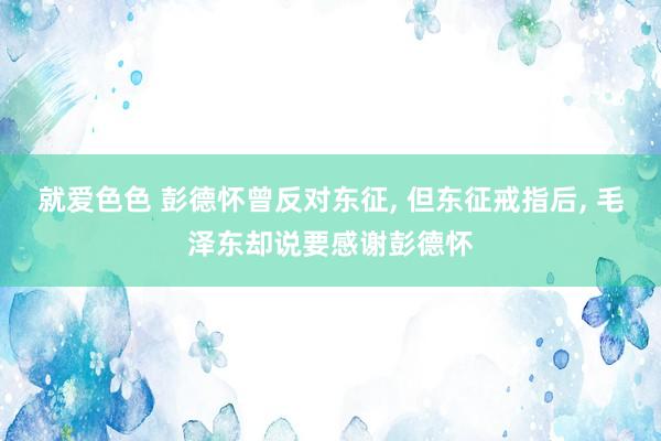 就爱色色 彭德怀曾反对东征， 但东征戒指后， 毛泽东却说要感谢彭德怀