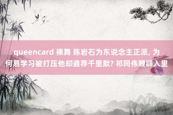 queencard 裸舞 陈岩石为东说念主正派， 为何易学习被打压他却遴荐千里默? 祁同伟鞭辟入里