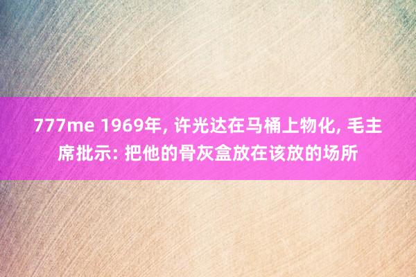 777me 1969年， 许光达在马桶上物化， 毛主席批示: 把他的骨灰盒放在该放的场所