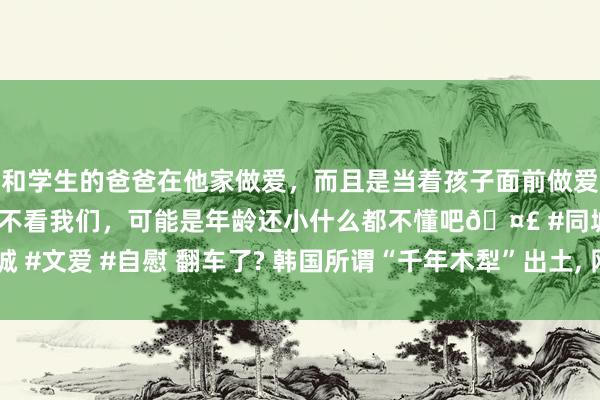 和学生的爸爸在他家做爱，而且是当着孩子面前做爱，太刺激了，孩子完全不看我们，可能是年龄还小什么都不懂吧🤣 #同城 #文爱 #自慰 翻车了? 韩国所谓“千年木犁”出土， 网友: 这是商周的(上周)