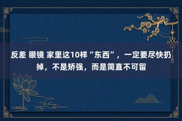 反差 眼镜 家里这10样“东西”，一定要尽快扔掉，不是矫强，而是简直不可留