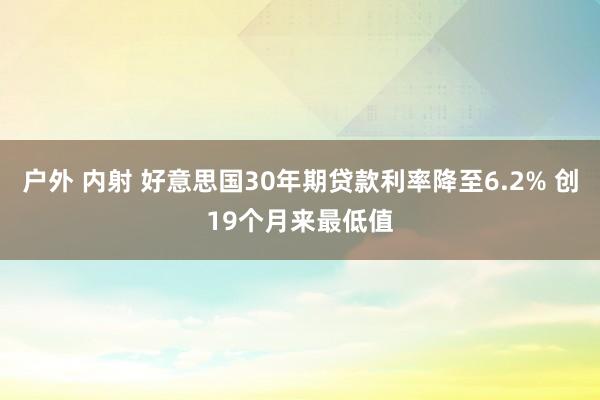 户外 内射 好意思国30年期贷款利率降至6.2% 创19个月来最低值