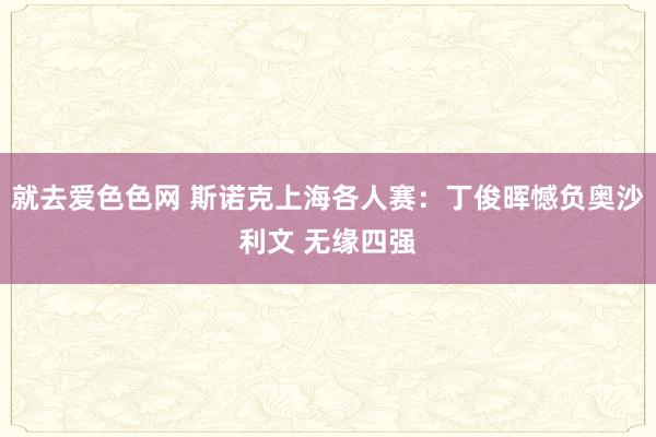 就去爱色色网 斯诺克上海各人赛：丁俊晖憾负奥沙利文 无缘四强