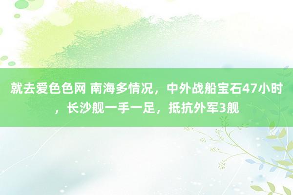 就去爱色色网 南海多情况，中外战船宝石47小时，长沙舰一手一足，抵抗外军3舰