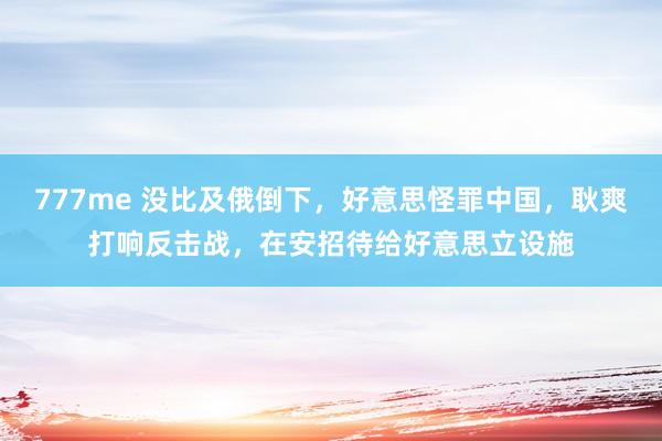 777me 没比及俄倒下，好意思怪罪中国，耿爽打响反击战，在安招待给好意思立设施