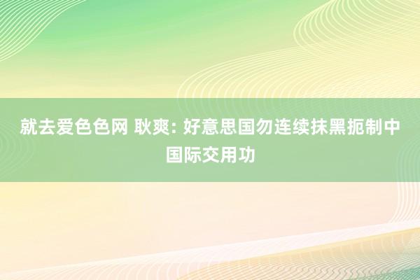 就去爱色色网 耿爽: 好意思国勿连续抹黑扼制中国际交用功