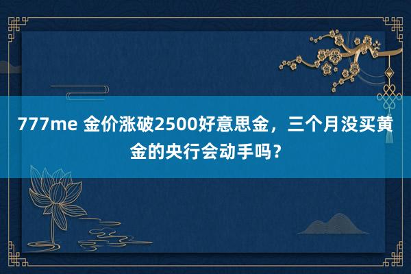 777me 金价涨破2500好意思金，三个月没买黄金的央行会动手吗？