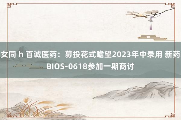 女同 h 百诚医药：募投花式瞻望2023年中录用 新药BIOS-0618参加一期商讨