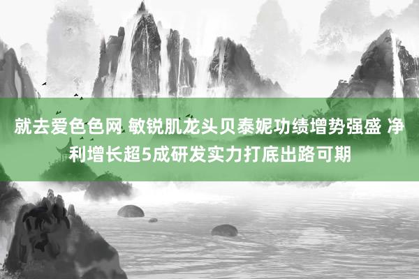 就去爱色色网 敏锐肌龙头贝泰妮功绩增势强盛 净利增长超5成研发实力打底出路可期