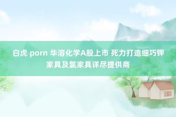 白虎 porn 华溶化学A股上市 死力打造细巧钾家具及氯家具详尽提供商