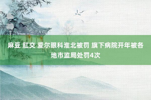 麻豆 肛交 爱尔眼科淮北被罚 旗下病院开年被各地市监局处罚4次