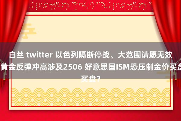 白丝 twitter 以色列隔断停战、大范围请愿无效！黄金反弹冲高涉及2506 好意思国ISM恐压制金价买盘？